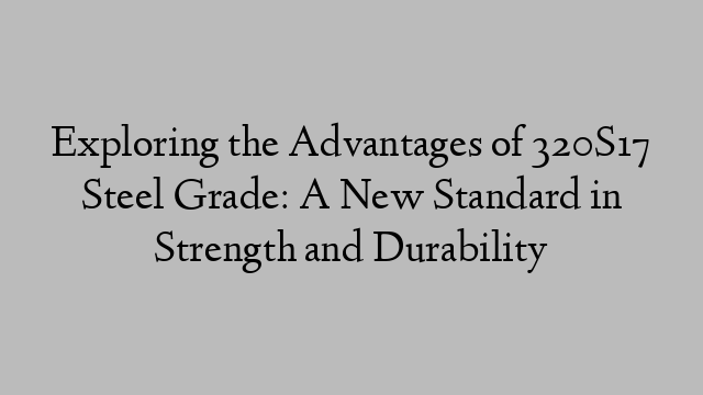 Exploring the Advantages of 320S17 Steel Grade: A New Standard in Strength and Durability