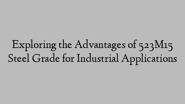 Exploring the Advantages of 523M15 Steel Grade for Industrial Applications