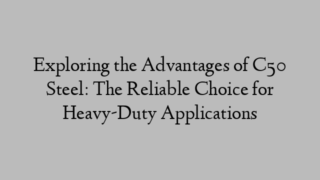 Exploring the Advantages of C50 Steel: The Reliable Choice for Heavy-Duty Applications