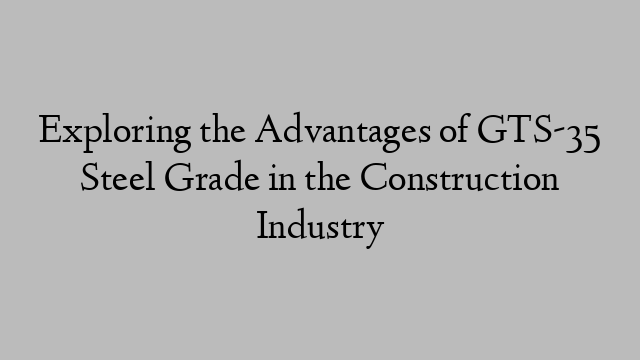 Exploring the Advantages of GTS-35 Steel Grade in the Construction Industry