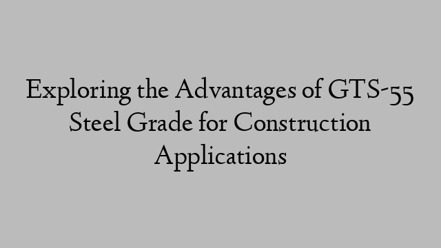 Exploring the Advantages of GTS-55 Steel Grade for Construction Applications