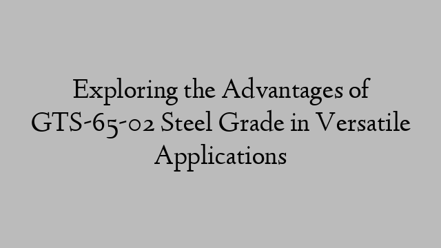 Exploring the Advantages of GTS-65-02 Steel Grade in Versatile Applications