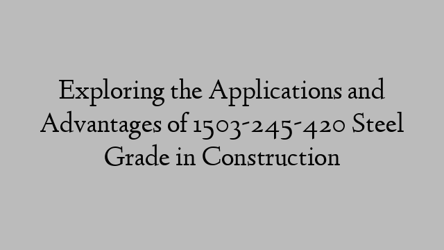 Exploring the Applications and Advantages of 1503-245-420 Steel Grade in Construction