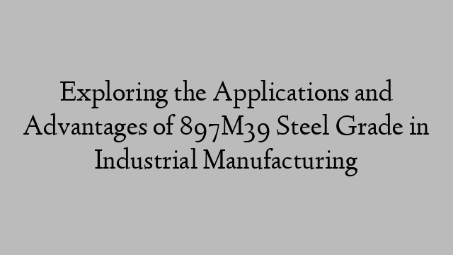 Exploring the Applications and Advantages of 897M39 Steel Grade in Industrial Manufacturing