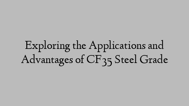 Exploring the Applications and Advantages of CF35 Steel Grade