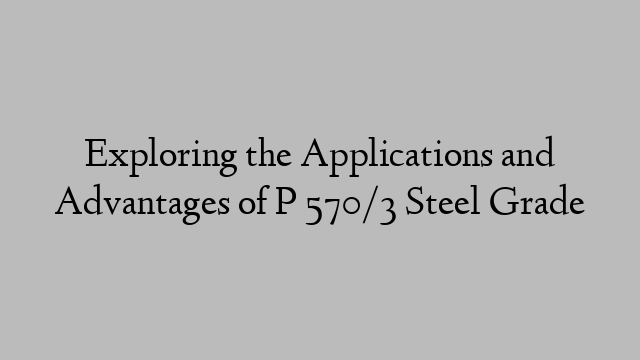 Exploring the Applications and Advantages of P 570/3 Steel Grade