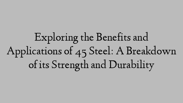 Exploring the Benefits and Applications of 45 Steel: A Breakdown of its Strength and Durability