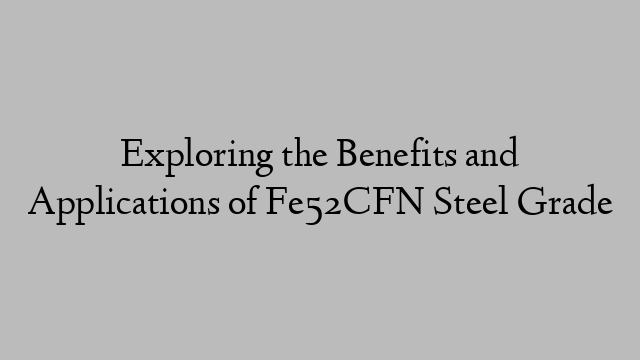 Exploring the Benefits and Applications of Fe52CFN Steel Grade