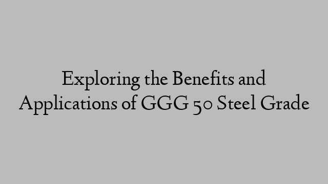 Exploring the Benefits and Applications of GGG 50 Steel Grade