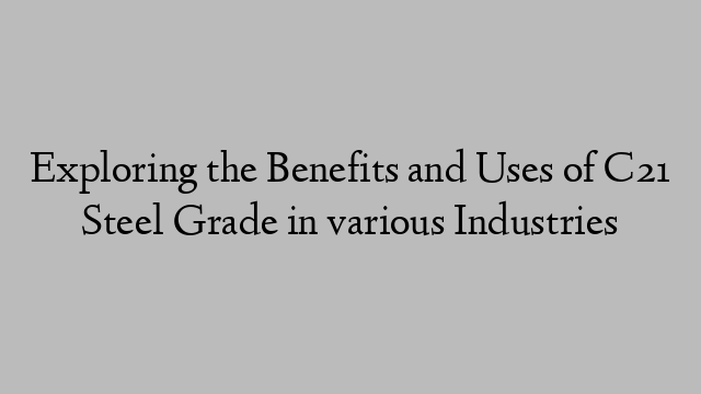 Exploring the Benefits and Uses of C21 Steel Grade in various Industries