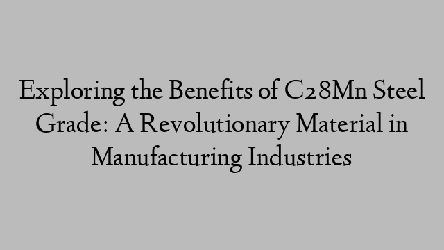 Exploring the Benefits of C28Mn Steel Grade: A Revolutionary Material in Manufacturing Industries