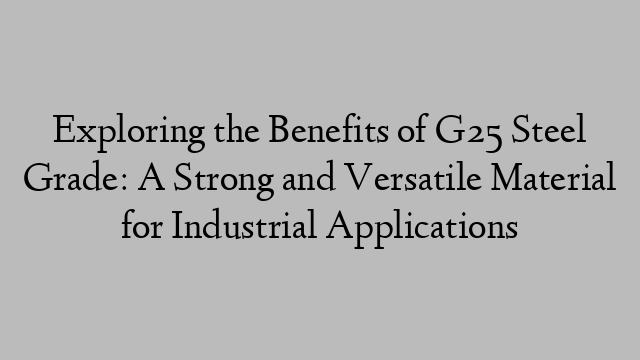 Exploring the Benefits of G25 Steel Grade: A Strong and Versatile Material for Industrial Applications