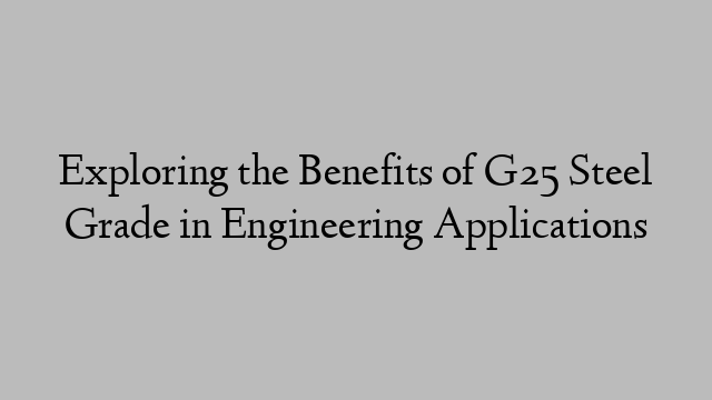 Exploring the Benefits of G25 Steel Grade in Engineering Applications