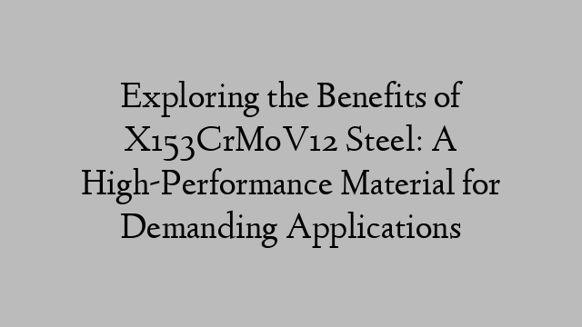 Exploring the Benefits of X153CrMoV12 Steel: A High-Performance Material for Demanding Applications