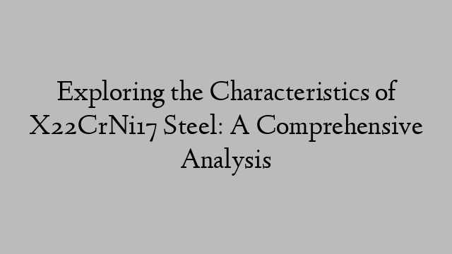 Exploring the Characteristics of X22CrNi17 Steel: A Comprehensive Analysis