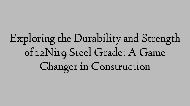 Exploring the Durability and Strength of 12Ni19 Steel Grade: A Game Changer in Construction