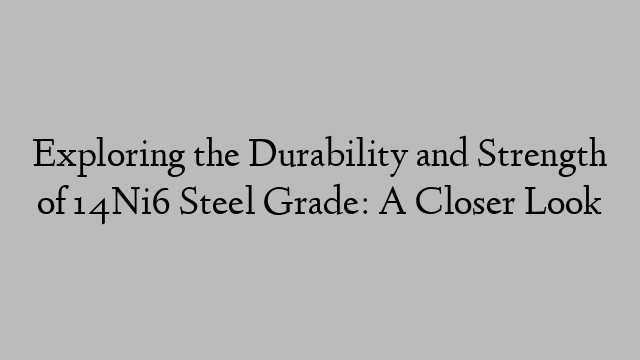 Exploring the Durability and Strength of 14Ni6 Steel Grade: A Closer Look