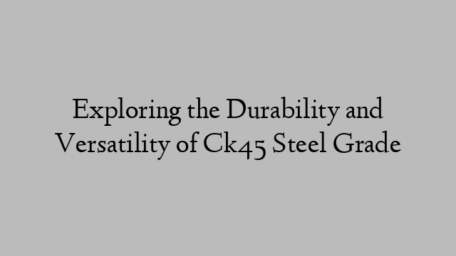 Exploring the Durability and Versatility of Ck45 Steel Grade