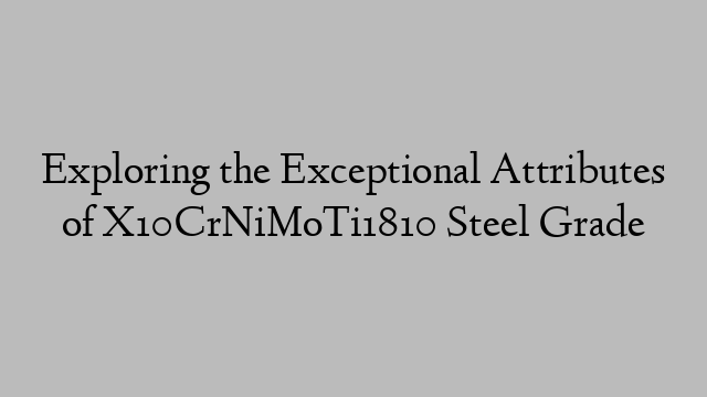 Exploring the Exceptional Attributes of X10CrNiMoTi1810 Steel Grade