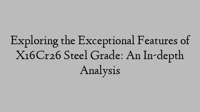 Exploring the Exceptional Features of X16Cr26 Steel Grade: An In-depth Analysis