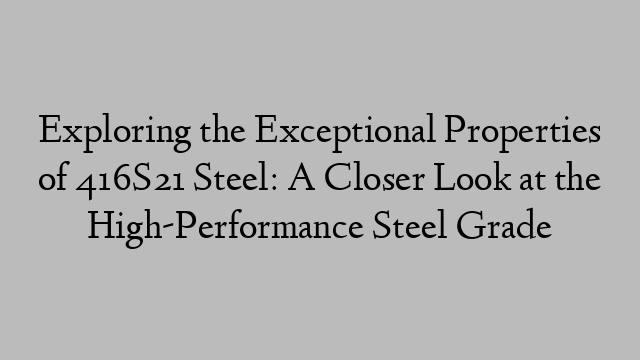 Exploring the Exceptional Properties of 416S21 Steel: A Closer Look at the High-Performance Steel Grade