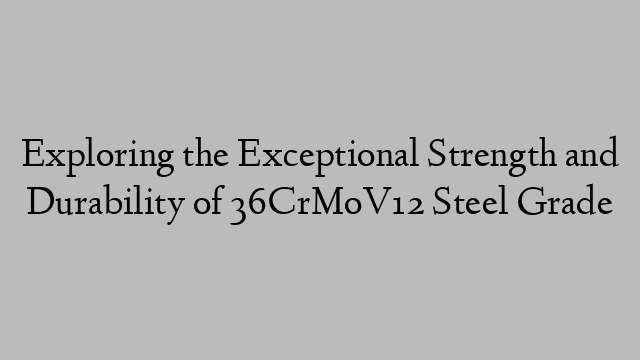 Exploring the Exceptional Strength and Durability of 36CrMoV12 Steel Grade