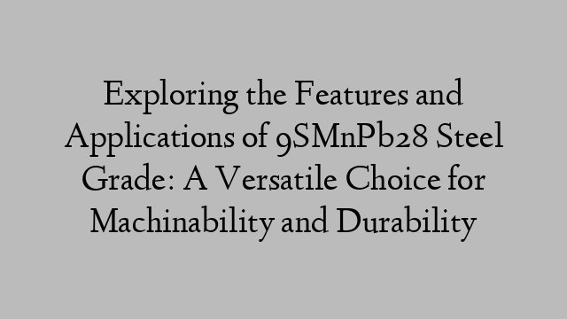 Exploring the Features and Applications of 9SMnPb28 Steel Grade: A Versatile Choice for Machinability and Durability