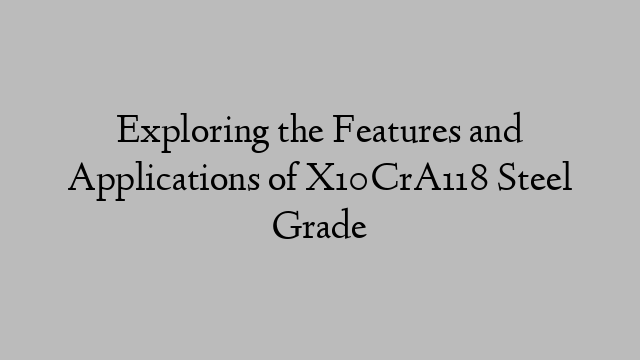 Exploring the Features and Applications of X10CrA118 Steel Grade