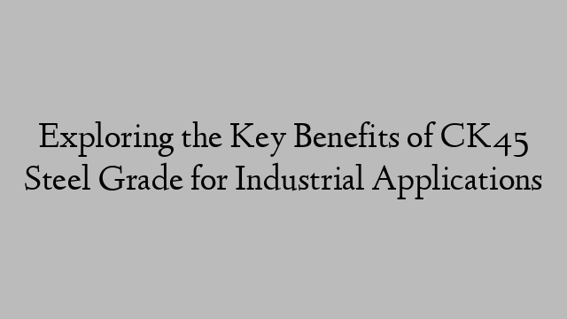 Exploring the Key Benefits of CK45 Steel Grade for Industrial Applications