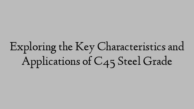 Exploring the Key Characteristics and Applications of C45 Steel Grade