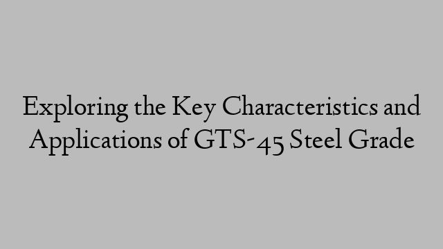 Exploring the Key Characteristics and Applications of GTS-45 Steel Grade