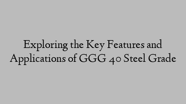 Exploring the Key Features and Applications of GGG 40 Steel Grade