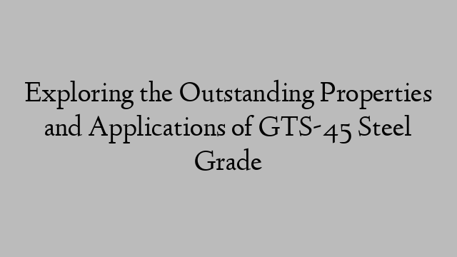 Exploring the Outstanding Properties and Applications of GTS-45 Steel Grade