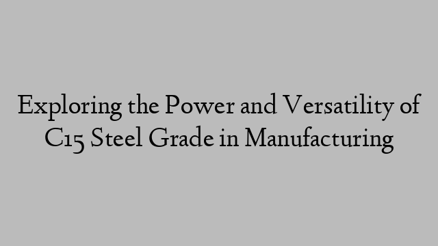 Exploring the Power and Versatility of C15 Steel Grade in Manufacturing