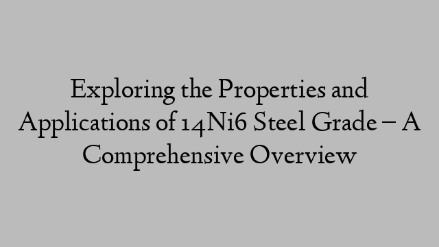 Exploring the Properties and Applications of 14Ni6 Steel Grade – A Comprehensive Overview