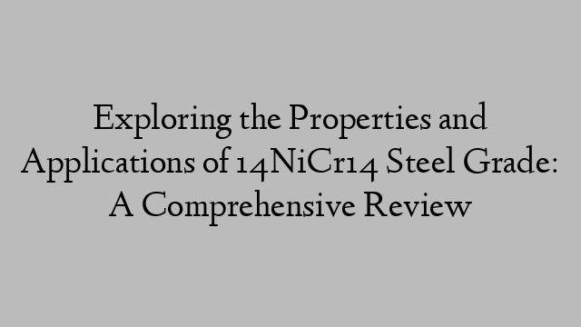 Exploring the Properties and Applications of 14NiCr14 Steel Grade: A Comprehensive Review