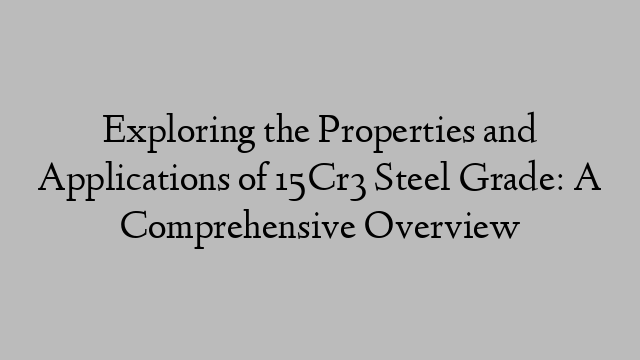 Exploring the Properties and Applications of 15Cr3 Steel Grade: A Comprehensive Overview