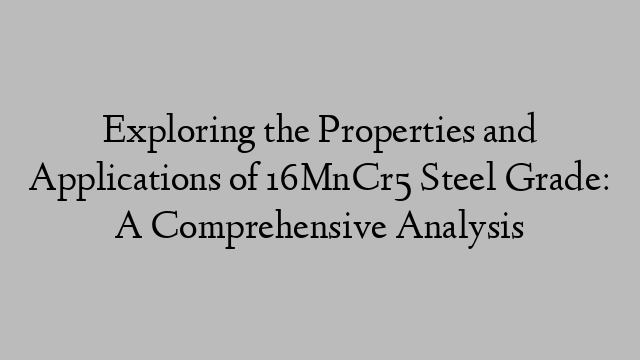 Exploring the Properties and Applications of 16MnCr5 Steel Grade: A Comprehensive Analysis