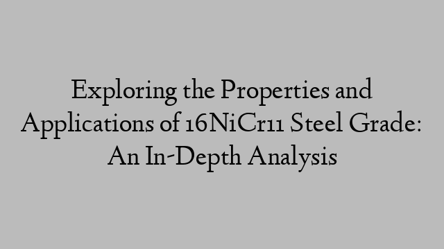 Exploring the Properties and Applications of 16NiCr11 Steel Grade: An In-Depth Analysis