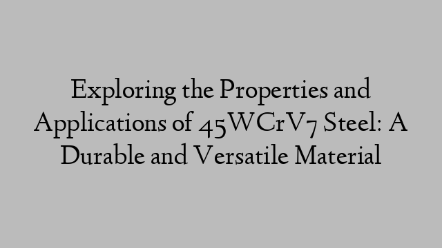 Exploring the Properties and Applications of 45WCrV7 Steel: A Durable and Versatile Material