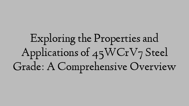 Exploring the Properties and Applications of 45WCrV7 Steel Grade: A Comprehensive Overview