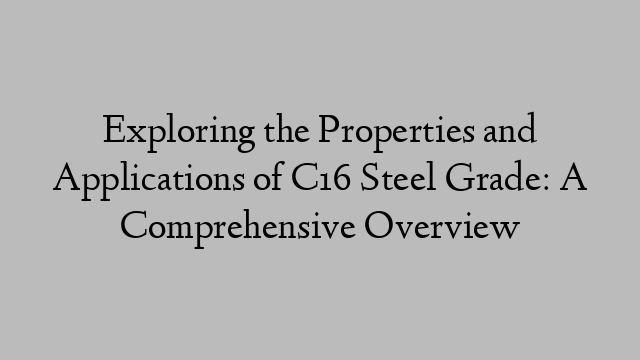 Exploring the Properties and Applications of C16 Steel Grade: A Comprehensive Overview