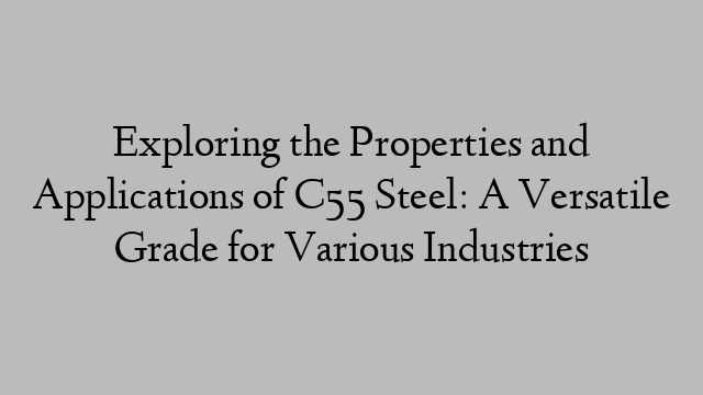 Exploring the Properties and Applications of C55 Steel: A Versatile Grade for Various Industries