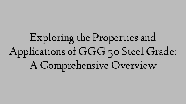 Exploring the Properties and Applications of GGG 50 Steel Grade: A Comprehensive Overview