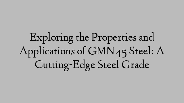 Exploring the Properties and Applications of GMN45 Steel: A Cutting-Edge Steel Grade