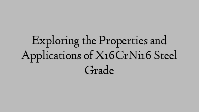 Exploring the Properties and Applications of X16CrNi16 Steel Grade