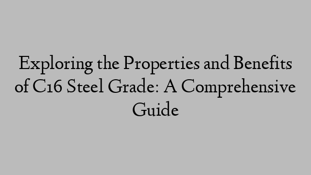 Exploring the Properties and Benefits of C16 Steel Grade: A Comprehensive Guide