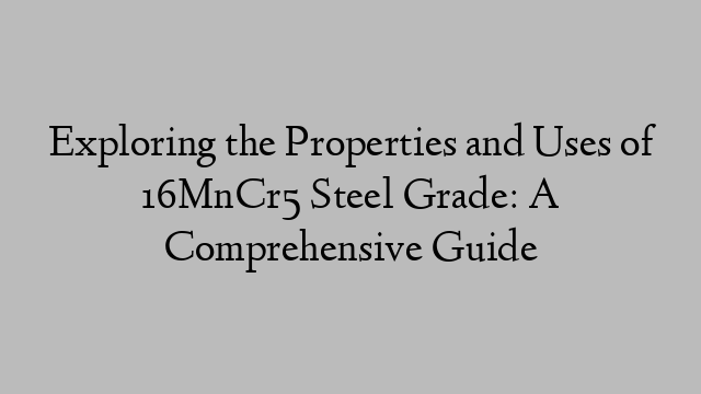 Exploring the Properties and Uses of 16MnCr5 Steel Grade: A Comprehensive Guide