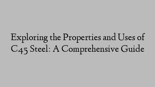 Exploring the Properties and Uses of C45 Steel: A Comprehensive Guide