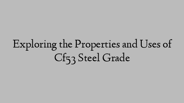 Exploring the Properties and Uses of Cf53 Steel Grade